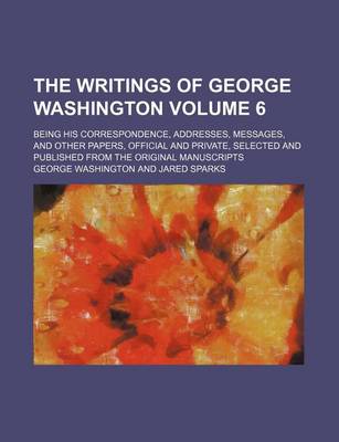 Book cover for The Writings of George Washington Volume 6; Being His Correspondence, Addresses, Messages, and Other Papers, Official and Private, Selected and Published from the Original Manuscripts