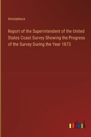 Cover of Report of the Superintendent of the United States Coast Survey Showing the Progress of the Survey During the Year 1873