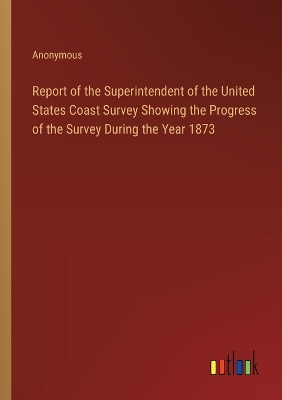 Book cover for Report of the Superintendent of the United States Coast Survey Showing the Progress of the Survey During the Year 1873