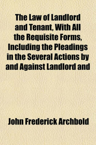 Cover of The Law of Landlord and Tenant, with All the Requisite Forms, Including the Pleadings in the Several Actions by and Against Landlord and