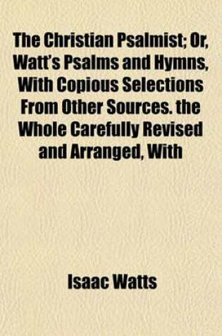 Cover of The Christian Psalmist; Or, Watt's Psalms and Hymns, with Copious Selections from Other Sources. the Whole Carefully Revised and Arranged, with