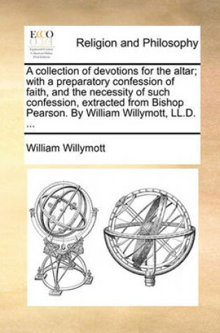Cover of A Collection of Devotions for the Altar; With a Preparatory Confession of Faith, and the Necessity of Such Confession, Extracted from Bishop Pearson. by William Willymott, LL.D. ...