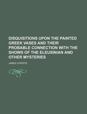 Book cover for Disquisitions Upon the Painted Greek Vases and Their Probable Connection with the Shows of the Eleusinian and Other Mysteries