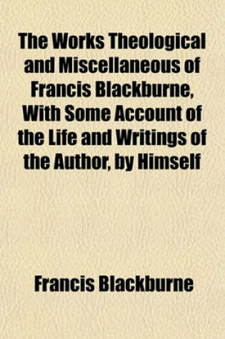 Cover of The Works Theological and Miscellaneous of Francis Blackburne, with Some Account of the Life and Writings of the Author, by Himself; Completed by His Son, F. Blackburne