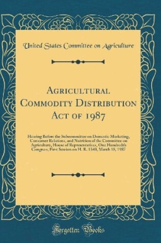 Cover of Agricultural Commodity Distribution Act of 1987: Hearing Before the Subcommittee on Domestic Marketing, Consumer Relations, and Nutrition of the Committee on Agriculture, House of Representatives, One Hundredth Congress, First Session on H. R. 1340, March