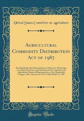 Book cover for Agricultural Commodity Distribution Act of 1987: Hearing Before the Subcommittee on Domestic Marketing, Consumer Relations, and Nutrition of the Committee on Agriculture, House of Representatives, One Hundredth Congress, First Session on H. R. 1340, March