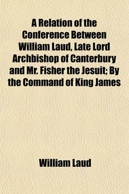 Book cover for A Relation of the Conference Between William Laud, Late Lord Archbishop of Canterbury and Mr. Fisher the Jesuit; By the Command of King James