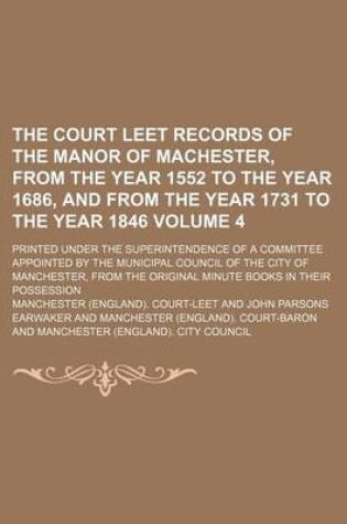 Cover of The Court Leet Records of the Manor of Machester, from the Year 1552 to the Year 1686, and from the Year 1731 to the Year 1846 Volume 4; Printed Under the Superintendence of a Committee Appointed by the Municipal Council of the City of Manchester, from the Ori