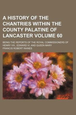 Cover of A History of the Chantries Within the County Palatine of Lancaster Volume 60; Being the Reports of the Royal Commissioners of Henry VIII., Edward VI. and Queen Mary