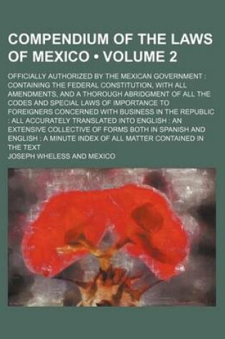 Cover of Compendium of the Laws of Mexico (Volume 2); Officially Authorized by the Mexican Government Containing the Federal Constitution, with All Amendments, and a Thorough Abridgment of All the Codes and Special Laws of Importance to Foreigners Concerned with Bu