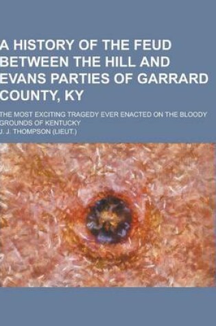 Cover of A History of the Feud Between the Hill and Evans Parties of Garrard County, KY; The Most Exciting Tragedy Ever Enacted on the Bloody Grounds of Kent