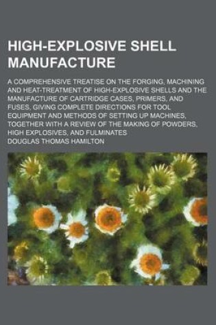 Cover of High-Explosive Shell Manufacture; A Comprehensive Treatise on the Forging, Machining and Heat-Treatment of High-Explosive Shells and the Manufacture of Cartridge Cases, Primers, and Fuses, Giving Complete Directions for Tool Equipment and