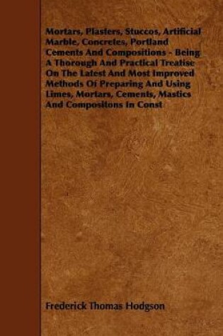 Cover of Mortars, Plasters, Stuccos, Artificial Marble, Concretes, Portland Cements And Compositions - Being A Thorough And Practical Treatise On The Latest And Most Improved Methods Of Preparing And Using Limes, Mortars, Cements, Mastics And Compositons In Const