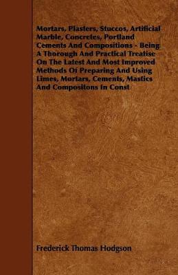 Book cover for Mortars, Plasters, Stuccos, Artificial Marble, Concretes, Portland Cements And Compositions - Being A Thorough And Practical Treatise On The Latest And Most Improved Methods Of Preparing And Using Limes, Mortars, Cements, Mastics And Compositons In Const