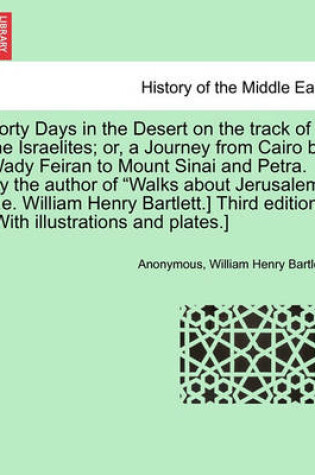 Cover of Forty Days in the Desert on the Track of the Israelites; Or, a Journey from Cairo by Wady Feiran to Mount Sinai and Petra. by the Author of "Walks about Jerusalem" [I.E. William Henry Bartlett.] Third Edition. [With Illustrations and Plates.]