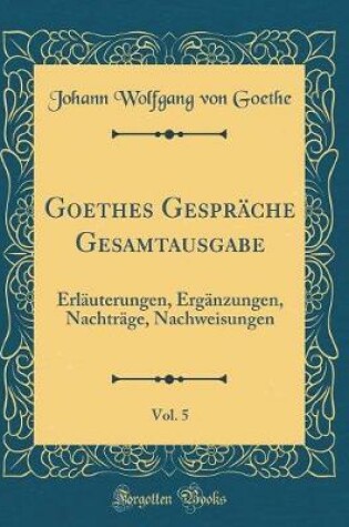 Cover of Goethes Gespräche Gesamtausgabe, Vol. 5: Erläuterungen, Ergänzungen, Nachträge, Nachweisungen (Classic Reprint)
