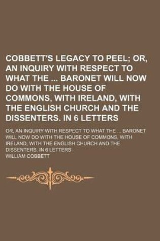 Cover of Cobbett's Legacy to Peel; Or, an Inquiry with Respect to What the Baronet Will Now Do with the House of Commons, with Ireland, with the English Church and the Dissenters. in 6 Letters. Or, an Inquiry with Respect to What the Baronet Will Now Do with the H