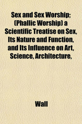 Cover of Sex and Sex Worship; (Phallic Worship) a Scientific Treatise on Sex, Its Nature and Function, and Its Influence on Art, Science, Architecture,