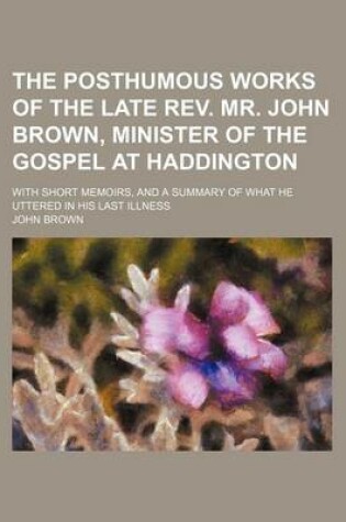 Cover of The Posthumous Works of the Late REV. Mr. John Brown, Minister of the Gospel at Haddington; With Short Memoirs, and a Summary of What He Uttered in His Last Illness