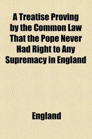 Cover of A Treatise Proving by the Common Law That the Pope Never Had Right to Any Supremacy in England