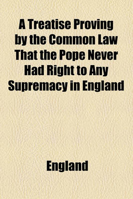 Book cover for A Treatise Proving by the Common Law That the Pope Never Had Right to Any Supremacy in England