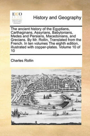 Cover of The Ancient History of the Egyptians, Carthaginans, Assyrians, Babylonians, Medes and Persians, Macedonians, and Grecians. by Mr. Rollin, Translated from the French. in Ten Volumes the Eighth Edition, Illustrated with Copper-Plates. Volume 10 of 10