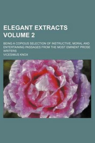 Cover of Elegant Extracts Volume 2; Being a Copious Selection of Instructive, Moral and Entertaining Passages from the Most Eminent Prose Writers