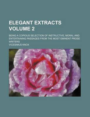 Book cover for Elegant Extracts Volume 2; Being a Copious Selection of Instructive, Moral and Entertaining Passages from the Most Eminent Prose Writers