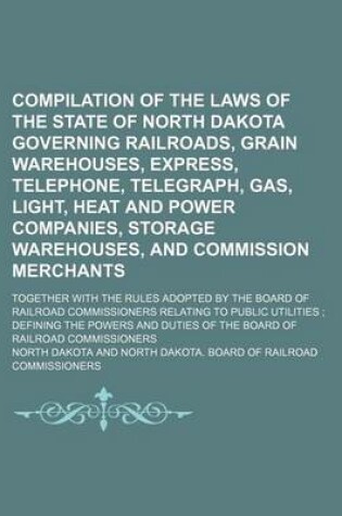 Cover of Compilation of the Laws of the State of North Dakota Governing Railroads, Grain Warehouses, Express, Telephone, Telegraph, Gas, Light, Heat and Power Companies, Storage Warehouses, and Commission Merchants; Together with the Rules Adopted by the Board of