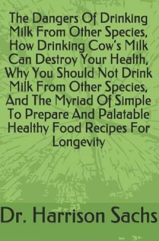 Cover of The Dangers Of Drinking Milk From Other Species, How Drinking Cow's Milk Can Destroy Your Health, Why You Should Not Drink Milk From Other Species, And The Myriad Of Simple To Prepare And Palatable Healthy Food Recipes For Longevity