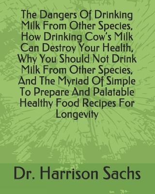 Book cover for The Dangers Of Drinking Milk From Other Species, How Drinking Cow's Milk Can Destroy Your Health, Why You Should Not Drink Milk From Other Species, And The Myriad Of Simple To Prepare And Palatable Healthy Food Recipes For Longevity