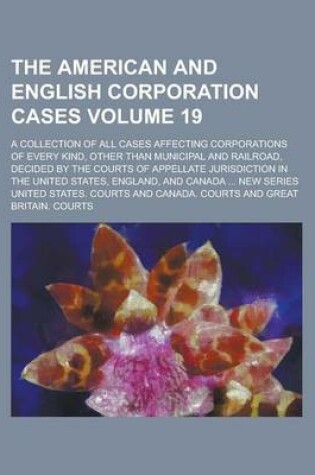 Cover of The American and English Corporation Cases; A Collection of All Cases Affecting Corporations of Every Kind, Other Than Municipal and Railroad, Decided by the Courts of Appellate Jurisdiction in the United States, England, and Volume 19