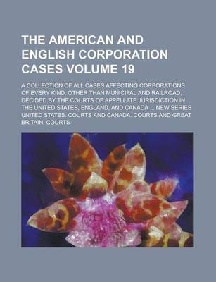 Book cover for The American and English Corporation Cases; A Collection of All Cases Affecting Corporations of Every Kind, Other Than Municipal and Railroad, Decided by the Courts of Appellate Jurisdiction in the United States, England, and Volume 19