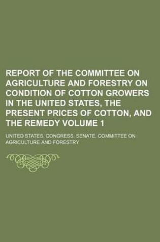 Cover of Report of the Committee on Agriculture and Forestry on Condition of Cotton Growers in the United States, the Present Prices of Cotton, and the Remedy Volume 1