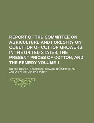 Book cover for Report of the Committee on Agriculture and Forestry on Condition of Cotton Growers in the United States, the Present Prices of Cotton, and the Remedy Volume 1