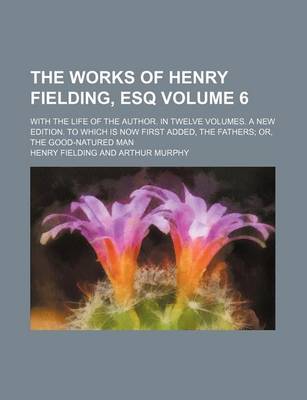 Book cover for The Works of Henry Fielding, Esq Volume 6; With the Life of the Author. in Twelve Volumes. a New Edition. to Which Is Now First Added, the Fathers; Or, the Good-Natured Man