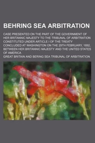 Cover of Behring Sea Arbitration; Case Presented on the Part of the Government of Her Britannic Majesty to the Tribunal of Arbitration Constituted Under Article I of the Treaty Concluded at Washington on the 29th February, 1892, Between Her Britannic Majesty and T