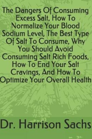 Cover of The Dangers Of Consuming Excess Salt, How To Normalize Your Blood Sodium Level, The Best Type Of Salt To Consume, Why You Should Avoid Consuming Salt Rich Foods, How To End Your Salt Cravings, And How To Optimize Your Overall Health