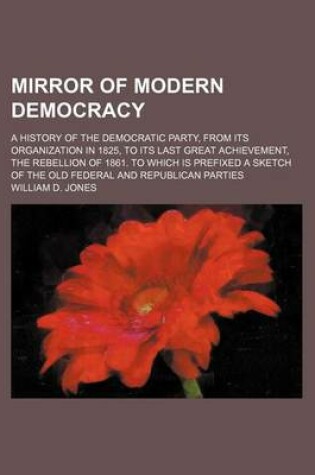 Cover of Mirror of Modern Democracy; A History of the Democratic Party, from Its Organization in 1825, to Its Last Great Achievement, the Rebellion of 1861. to Which Is Prefixed a Sketch of the Old Federal and Republican Parties