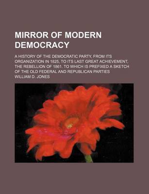 Book cover for Mirror of Modern Democracy; A History of the Democratic Party, from Its Organization in 1825, to Its Last Great Achievement, the Rebellion of 1861. to Which Is Prefixed a Sketch of the Old Federal and Republican Parties