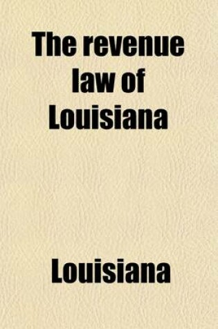 Cover of The Revenue Law of Louisiana; With Reference to the Laws Creating the Various Levee Districts of the State, the State Debt, Those Applicable to the Auditor's Office, Supervisor of Public Accounts, Etc., Also, Selected Decisions from the Supreme Court of the St