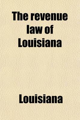 Book cover for The Revenue Law of Louisiana; With Reference to the Laws Creating the Various Levee Districts of the State, the State Debt, Those Applicable to the Auditor's Office, Supervisor of Public Accounts, Etc., Also, Selected Decisions from the Supreme Court of the St