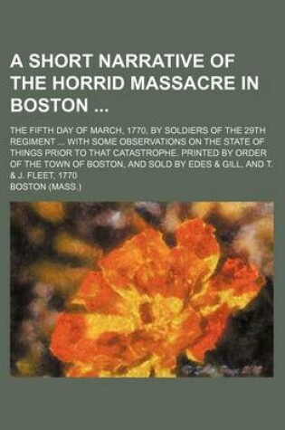 Cover of A Short Narrative of the Horrid Massacre in Boston; The Fifth Day of March, 1770, by Soldiers of the 29th Regiment with Some Observations on the State of Things Prior to That Catastrophe. Printed by Order of the Town of Boston, and Sold by Edes & Gill, and T