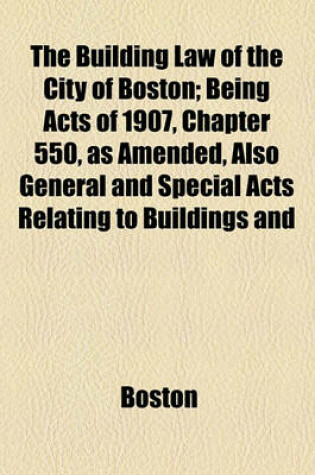 Cover of The Building Law of the City of Boston; Being Acts of 1907, Chapter 550, as Amended, Also General and Special Acts Relating to Buildings and Their Maintenance, Use and Occupancy