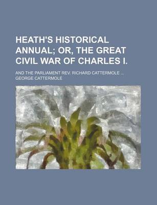 Book cover for Heath's Historical Annual; Or, the Great Civil War of Charles I and the Parliament REV. Richard Cattermole