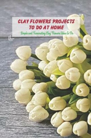 Cover of Clay Flowers Projects To Do At Home