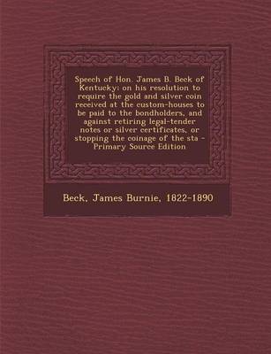 Book cover for Speech of Hon. James B. Beck of Kentucky; On His Resolution to Require the Gold and Silver Coin Received at the Custom-Houses to Be Paid to the Bondho