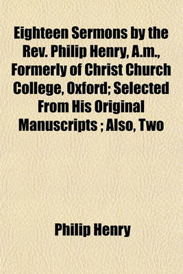 Book cover for Eighteen Sermons by the REV. Philip Henry, A.M., Formerly of Christ Church College, Oxford; Selected from His Original Manuscripts; Also, Two