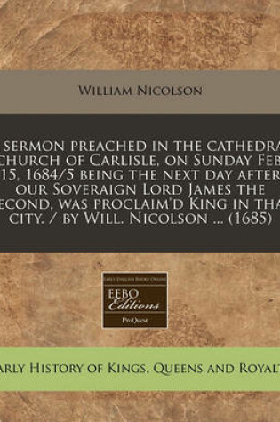 Cover of A Sermon Preached in the Cathedral Church of Carlisle, on Sunday Feb. 15, 1684/5 Being the Next Day After Our Soveraign Lord James the Second, Was Proclaim'd King in That City. / By Will. Nicolson ... (1685)