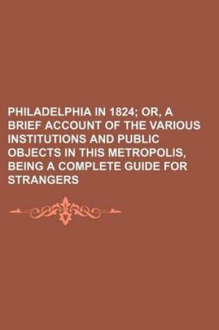 Cover of Philadelphia in 1824; Or, a Brief Account of the Various Institutions and Public Objects in This Metropolis, Being a Complete Guide for Strangers